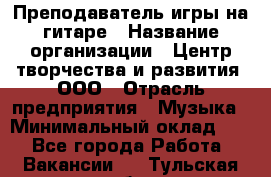 Преподаватель игры на гитаре › Название организации ­ Центр творчества и развития, ООО › Отрасль предприятия ­ Музыка › Минимальный оклад ­ 1 - Все города Работа » Вакансии   . Тульская обл.